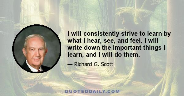 I will consistently strive to learn by what I hear, see, and feel. I will write down the important things I learn, and I will do them.