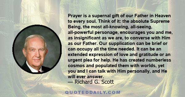 Prayer is a supernal gift of our Father in Heaven to every soul. Think of it: the absolute Supreme Being, the most all-knowing, all-seeing, all-powerful personage, encourages you and me, as insignificant as we are, to