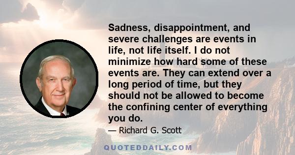 Sadness, disappointment, and severe challenges are events in life, not life itself. I do not minimize how hard some of these events are. They can extend over a long period of time, but they should not be allowed to