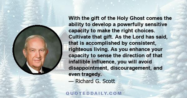 With the gift of the Holy Ghost comes the ability to develop a powerfully sensitive capacity to make the right choices. Cultivate that gift. As the Lord has said, that is accomplished by consistent, righteous living. As 