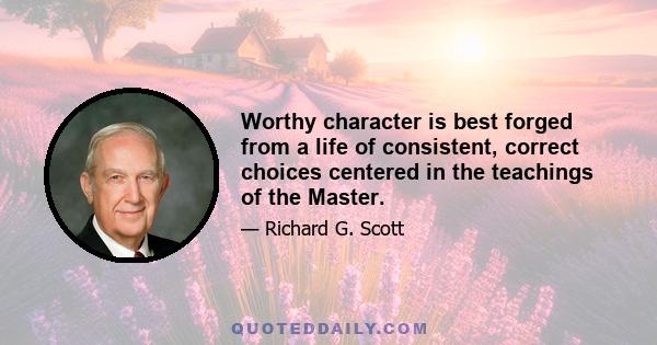 Worthy character is best forged from a life of consistent, correct choices centered in the teachings of the Master.