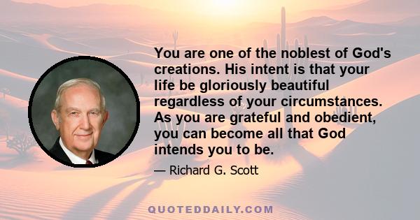 You are one of the noblest of God's creations. His intent is that your life be gloriously beautiful regardless of your circumstances. As you are grateful and obedient, you can become all that God intends you to be.