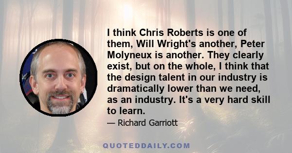 I think Chris Roberts is one of them, Will Wright's another, Peter Molyneux is another. They clearly exist, but on the whole, I think that the design talent in our industry is dramatically lower than we need, as an