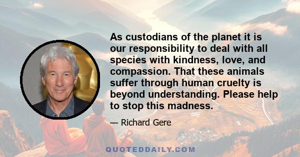 As custodians of the planet it is our responsibility to deal with all species with kindness, love, and compassion. That these animals suffer through human cruelty is beyond understanding. Please help to stop this