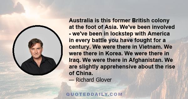 Australia is this former British colony at the foot of Asia. We've been involved - we've been in lockstep with America in every battle you have fought for a century. We were there in Vietnam. We were there in Korea. We