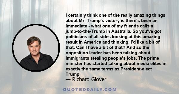 I certainly think one of the really amazing things about Mr. Trump's victory is there's been an immediate - what one of my friends calls a jump-to-the-Trump in Australia. So you've got politicians of all sides looking