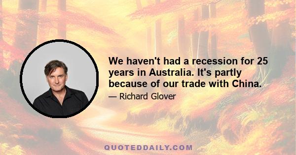 We haven't had a recession for 25 years in Australia. It's partly because of our trade with China.