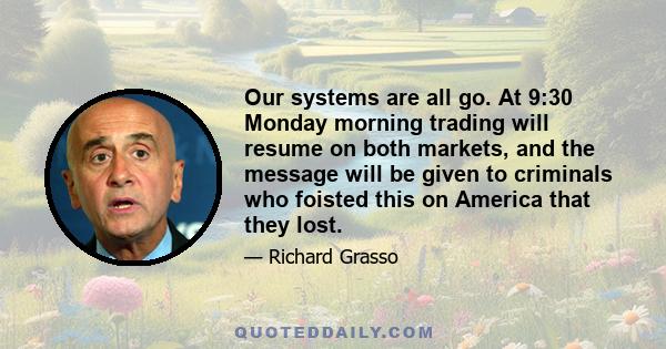 Our systems are all go. At 9:30 Monday morning trading will resume on both markets, and the message will be given to criminals who foisted this on America that they lost.