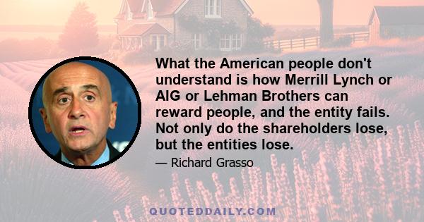 What the American people don't understand is how Merrill Lynch or AIG or Lehman Brothers can reward people, and the entity fails. Not only do the shareholders lose, but the entities lose.