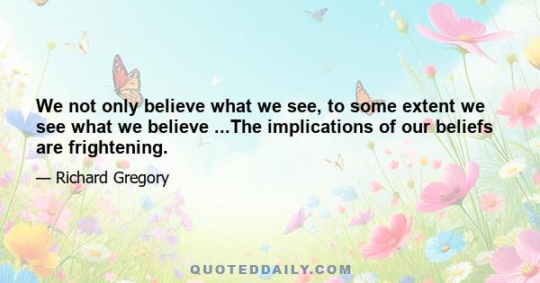 We not only believe what we see, to some extent we see what we believe ...The implications of our beliefs are frightening.