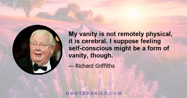 My vanity is not remotely physical, it is cerebral. I suppose feeling self-conscious might be a form of vanity, though.