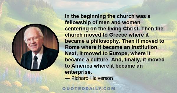 In the beginning the church was a fellowship of men and women centering on the living Christ. Then the church moved to Greece where it became a philosophy. Then it moved to Rome where it became an institution. Next, it