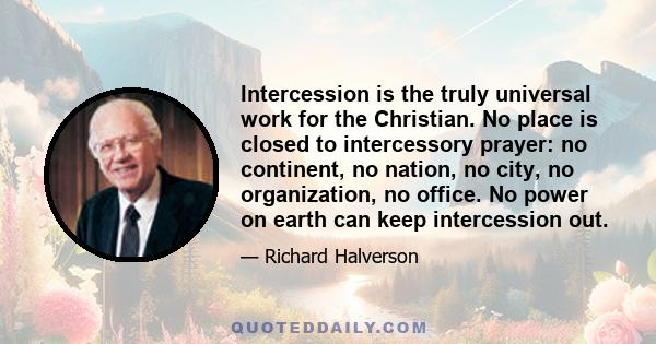 Intercession is the truly universal work for the Christian. No place is closed to intercessory prayer: no continent, no nation, no city, no organization, no office. No power on earth can keep intercession out.