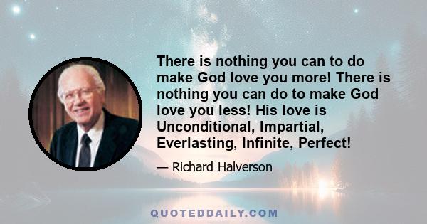 There is nothing you can to do make God love you more! There is nothing you can do to make God love you less! His love is Unconditional, Impartial, Everlasting, Infinite, Perfect!