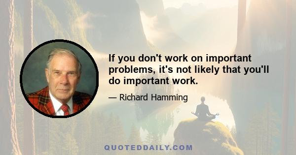 If you don't work on important problems, it's not likely that you'll do important work.