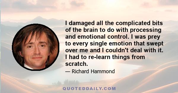 I damaged all the complicated bits of the brain to do with processing and emotional control. I was prey to every single emotion that swept over me and I couldn't deal with it. I had to re-learn things from scratch.