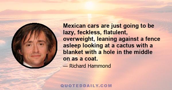 Mexican cars are just going to be lazy, feckless, flatulent, overweight, leaning against a fence asleep looking at a cactus with a blanket with a hole in the middle on as a coat.