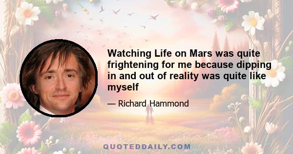 Watching Life on Mars was quite frightening for me because dipping in and out of reality was quite like myself