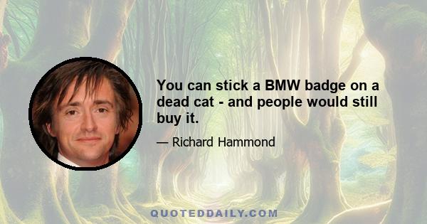 You can stick a BMW badge on a dead cat - and people would still buy it.