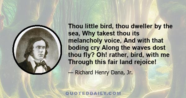 Thou little bird, thou dweller by the sea, Why takest thou its melancholy voice, And with that boding cry Along the waves dost thou fly? Oh! rather, bird, with me Through this fair land rejoice!