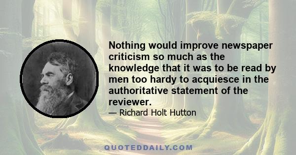 Nothing would improve newspaper criticism so much as the knowledge that it was to be read by men too hardy to acquiesce in the authoritative statement of the reviewer.