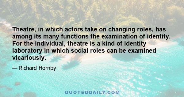 Theatre, in which actors take on changing roles, has among its many functions the examination of identity. For the individual, theatre is a kind of identity laboratory in which social roles can be examined vicariously.