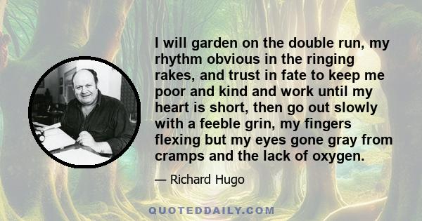 I will garden on the double run, my rhythm obvious in the ringing rakes, and trust in fate to keep me poor and kind and work until my heart is short, then go out slowly with a feeble grin, my fingers flexing but my eyes 