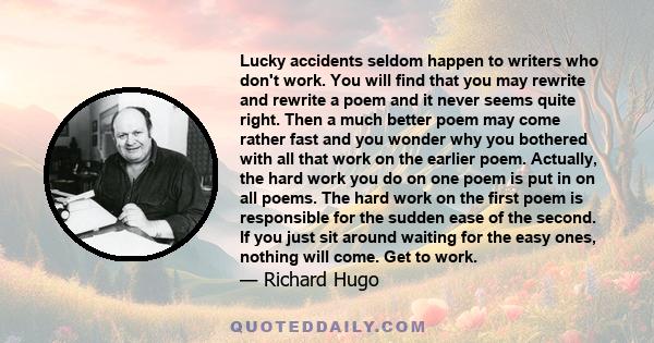 Lucky accidents seldom happen to writers who don't work. You will find that you may rewrite and rewrite a poem and it never seems quite right. Then a much better poem may come rather fast and you wonder why you bothered 