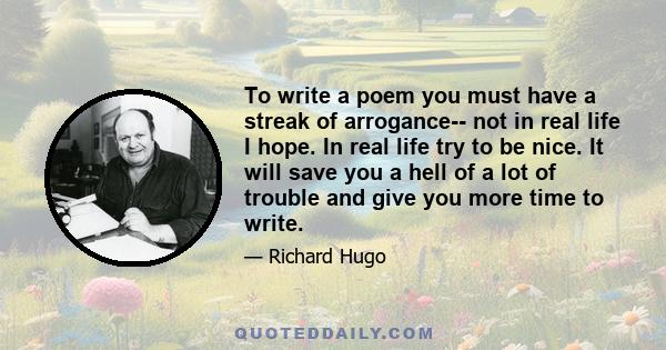 To write a poem you must have a streak of arrogance-- not in real life I hope. In real life try to be nice. It will save you a hell of a lot of trouble and give you more time to write.