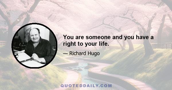 You are someone and you have a right to your life.