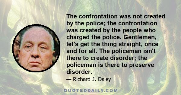 The confrontation was not created by the police; the confrontation was created by the people who charged the police. Gentlemen, let's get the thing straight, once and for all. The policeman isn't there to create