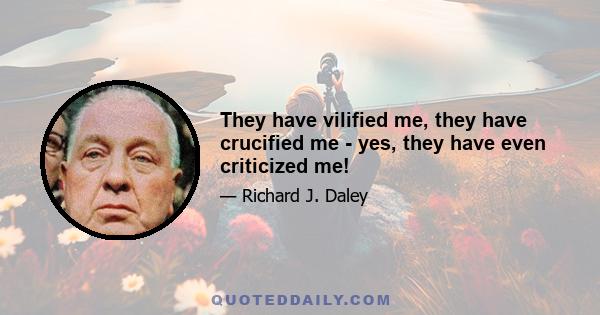 They have vilified me, they have crucified me - yes, they have even criticized me!