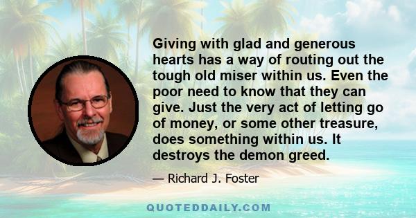 Giving with glad and generous hearts has a way of routing out the tough old miser within us. Even the poor need to know that they can give. Just the very act of letting go of money, or some other treasure, does