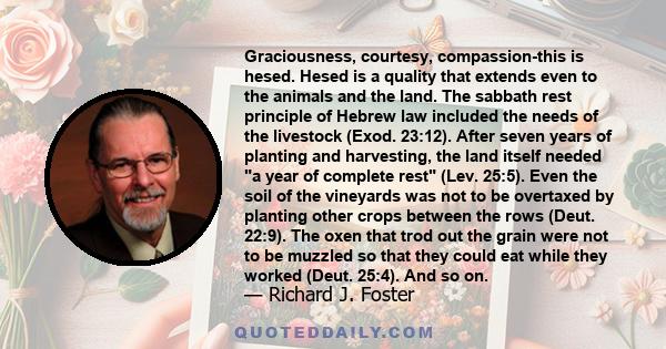 Graciousness, courtesy, compassion-this is hesed. Hesed is a quality that extends even to the animals and the land. The sabbath rest principle of Hebrew law included the needs of the livestock (Exod. 23:12). After seven 