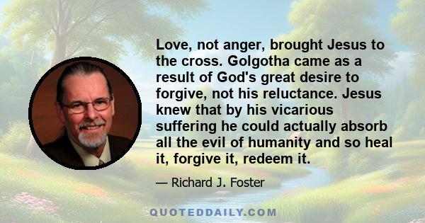 Love, not anger, brought Jesus to the cross. Golgotha came as a result of God's great desire to forgive, not his reluctance. Jesus knew that by his vicarious suffering he could actually absorb all the evil of humanity