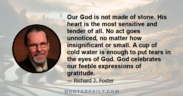 Our God is not made of stone. His heart is the most sensitive and tender of all. No act goes unnoticed, no matter how insignificant or small. A cup of cold water is enough to put tears in the eyes of God. God celebrates 