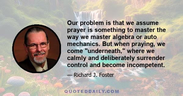 Our problem is that we assume prayer is something to master the way we master algebra or auto mechanics. But when praying, we come underneath, where we calmly and deliberately surrender control and become incompetent.