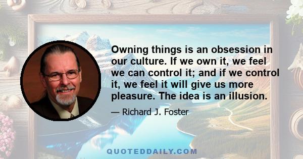 Owning things is an obsession in our culture. If we own it, we feel we can control it; and if we control it, we feel it will give us more pleasure. The idea is an illusion.