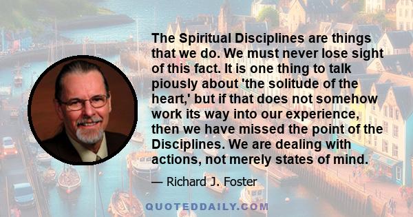 The Spiritual Disciplines are things that we do. We must never lose sight of this fact. It is one thing to talk piously about 'the solitude of the heart,' but if that does not somehow work its way into our experience,