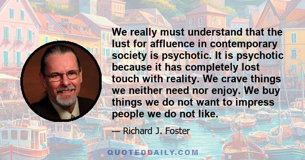 We really must understand that the lust for affluence in contemporary society is psychotic. It is psychotic because it has completely lost touch with reality. We crave things we neither need nor enjoy. We buy things we