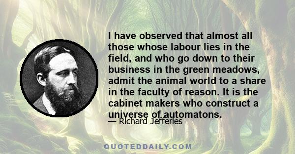 I have observed that almost all those whose labour lies in the field, and who go down to their business in the green meadows, admit the animal world to a share in the faculty of reason. It is the cabinet makers who