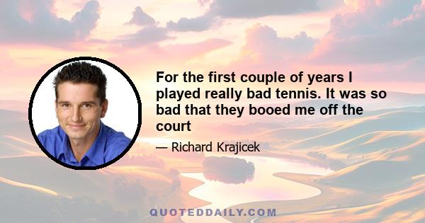For the first couple of years I played really bad tennis. It was so bad that they booed me off the court
