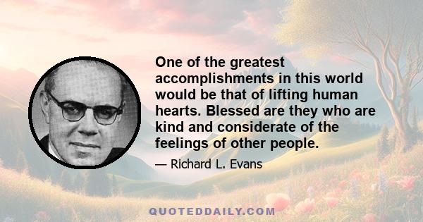 One of the greatest accomplishments in this world would be that of lifting human hearts. Blessed are they who are kind and considerate of the feelings of other people.