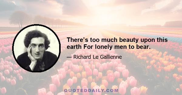 There’s too much beauty upon this earth For lonely men to bear.