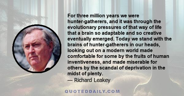 For three million years we were hunter-gatherers, and it was through the evolutionary pressures of that way of life that a brain so adaptable and so creative eventually emerged. Today we stand with the brains of