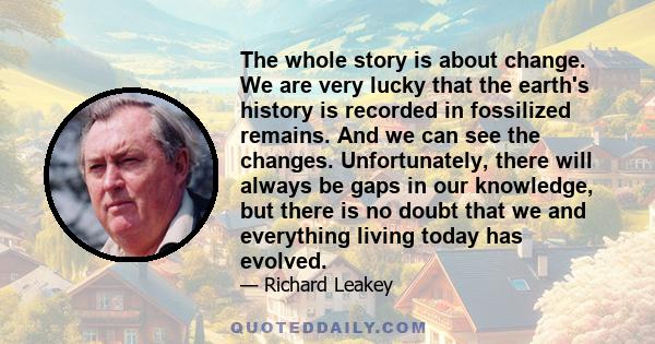 The whole story is about change. We are very lucky that the earth's history is recorded in fossilized remains. And we can see the changes. Unfortunately, there will always be gaps in our knowledge, but there is no doubt 