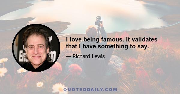 I love being famous. It validates that I have something to say.