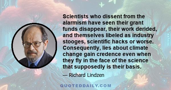 Scientists who dissent from the alarmism have seen their grant funds disappear, their work derided, and themselves libeled as industry stooges, scientific hacks or worse. Consequently, lies about climate change gain