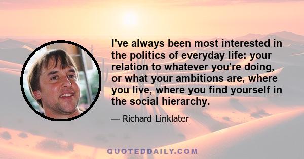 I've always been most interested in the politics of everyday life: your relation to whatever you're doing, or what your ambitions are, where you live, where you find yourself in the social hierarchy.