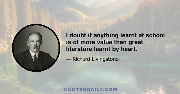 I doubt if anything learnt at school is of more value than great literature learnt by heart.